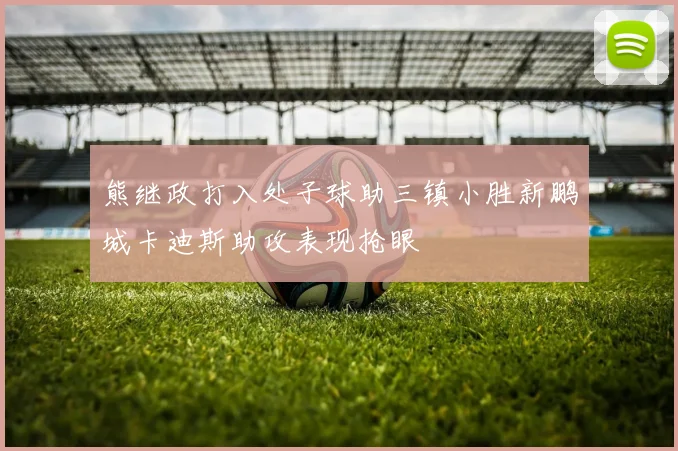 熊继政打入处子球助三镇小胜新鹏城卡迪斯助攻表现抢眼