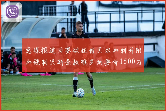 意媒报道马赛欲租借贝尔加利并附加强制买断条款维罗纳要价1500万欧元