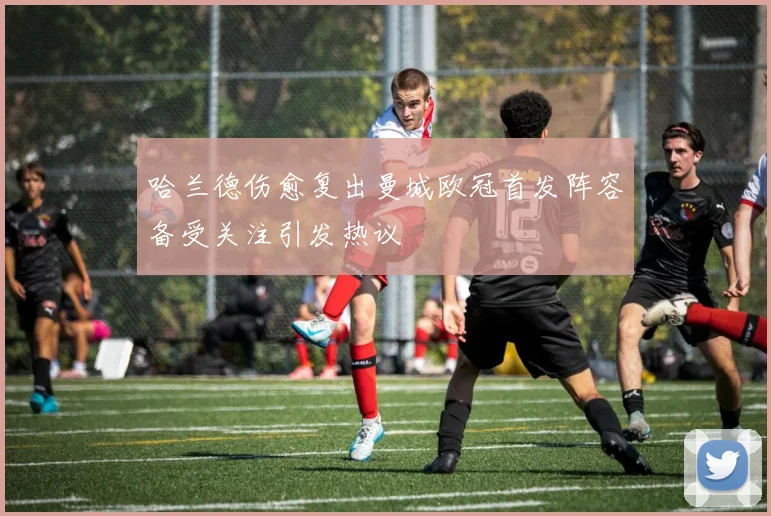 哈兰德伤愈复出曼城欧冠首发阵容备受关注引发热议