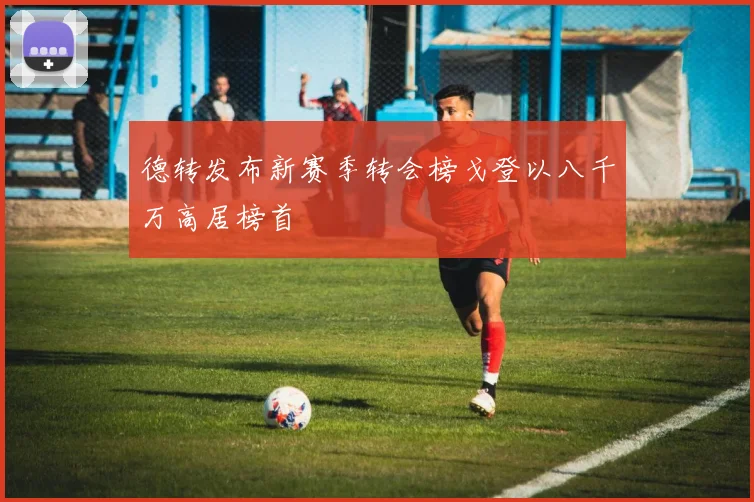 德转发布新赛季转会榜戈登以八千万高居榜首