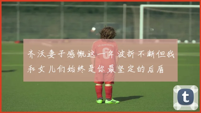 齐沃妻子感慨这一年波折不断但我和女儿们始终是你最坚定的后盾