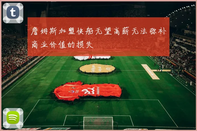 詹姆斯加盟快船无望高薪无法弥补商业价值的损失