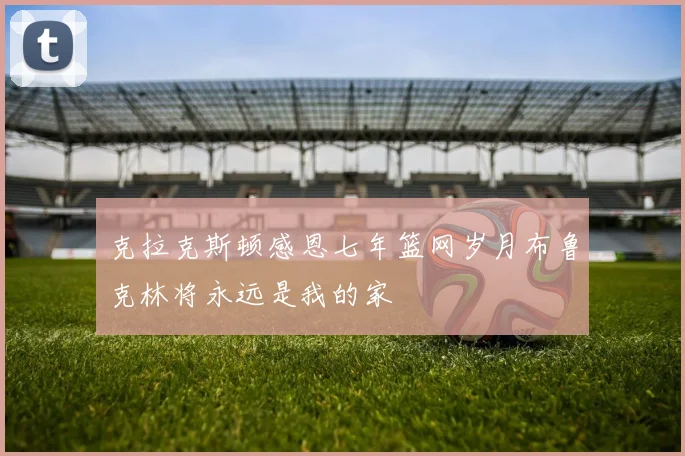克拉克斯顿感恩七年篮网岁月布鲁克林将永远是我的家