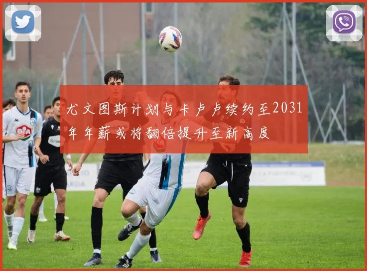 尤文图斯计划与卡卢卢续约至2031年年薪或将翻倍提升至新高度