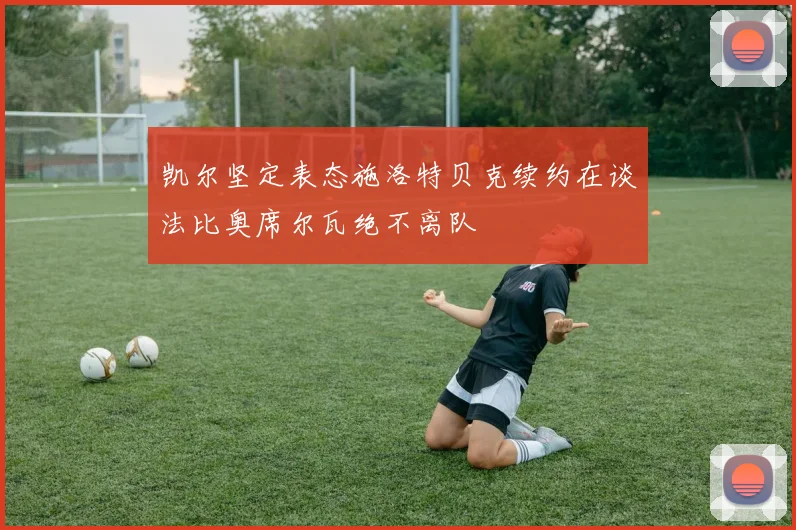 凯尔坚定表态施洛特贝克续约在谈法比奥席尔瓦绝不离队