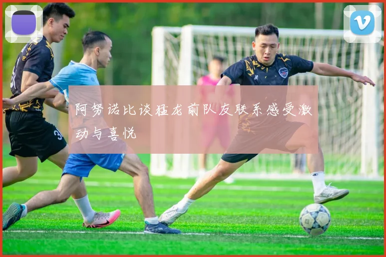 阿努诺比谈猛龙前队友联系感受激动与喜悦