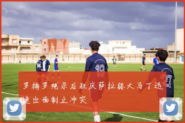 罗梅罗绝杀后狂庆萨拉赫大马丁迅速出面制止冲突