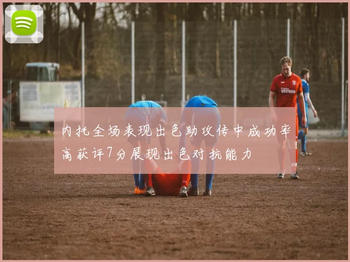 内托全场表现出色助攻传中成功率高获评7分展现出色对抗能力
