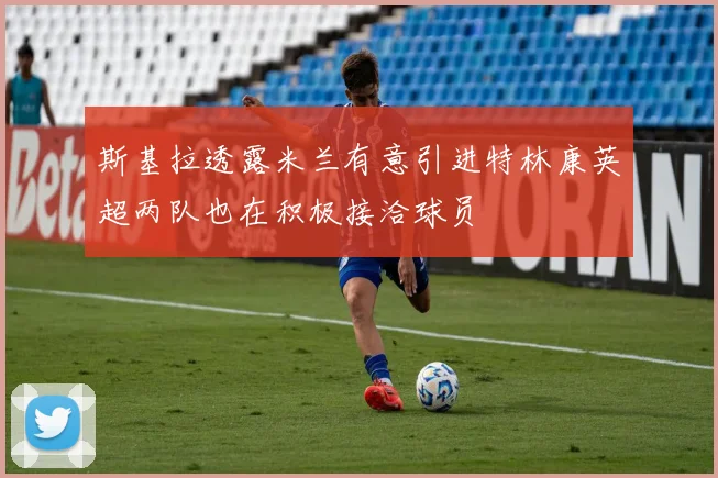 斯基拉透露米兰有意引进特林康英超两队也在积极接洽球员