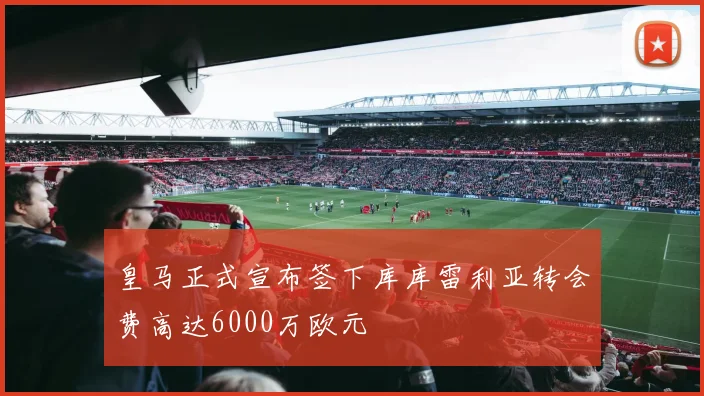 皇马正式宣布签下库库雷利亚转会费高达6000万欧元
