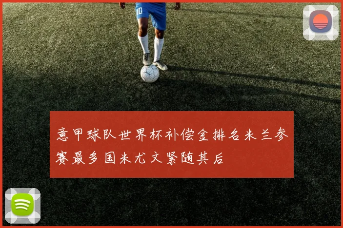 意甲球队世界杯补偿金排名米兰参赛最多国米尤文紧随其后