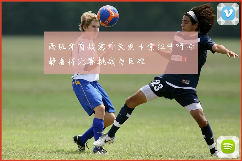 西班牙首战意外失利卡索拉呼吁冷静看待比赛挑战与困难