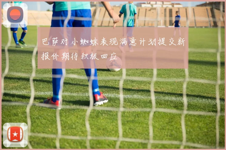 巴萨对小蜘蛛表现满意计划提交新报价期待积极回应