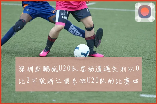 深圳新鹏城U20队客场遭遇失利以0比2不敌浙江俱乐部U20队的比赛回顾