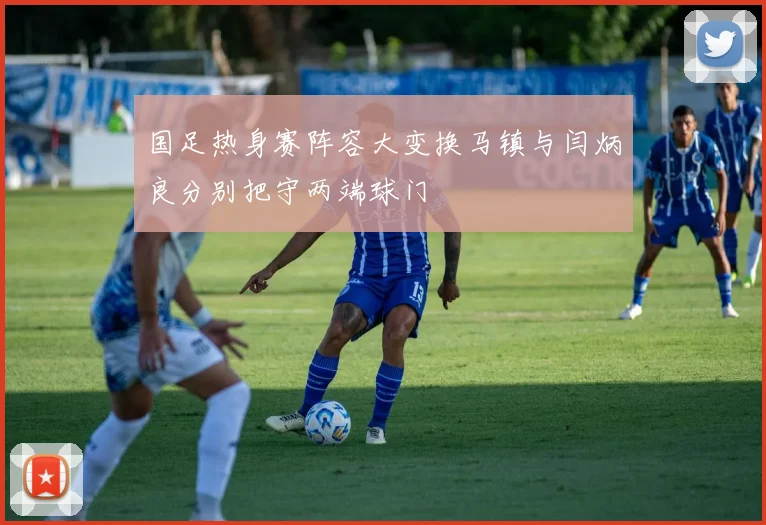 国足热身赛阵容大变换马镇与闫炳良分别把守两端球门