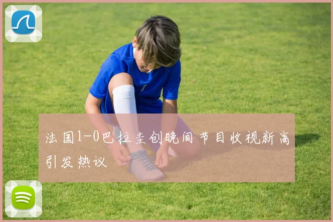 法国1-0巴拉圭创晚间节目收视新高引发热议