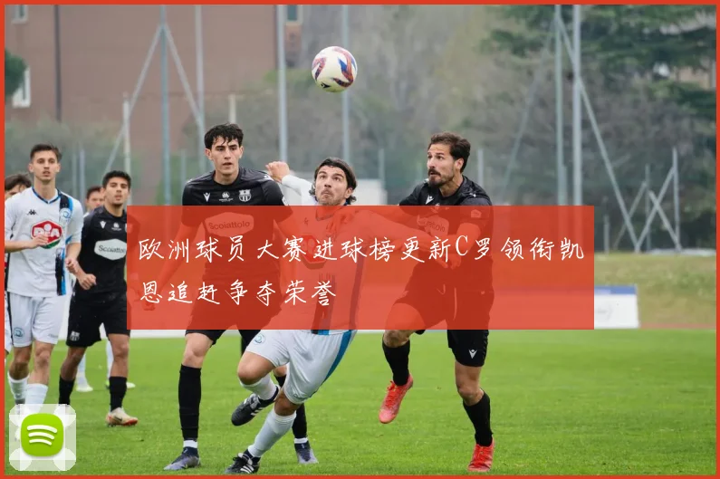 欧洲球员大赛进球榜更新C罗领衔凯恩追赶争夺荣誉