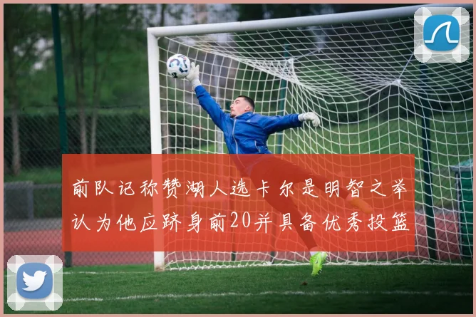 前队记称赞湖人选卡尔是明智之举认为他应跻身前20并具备优秀投篮和防守能力
