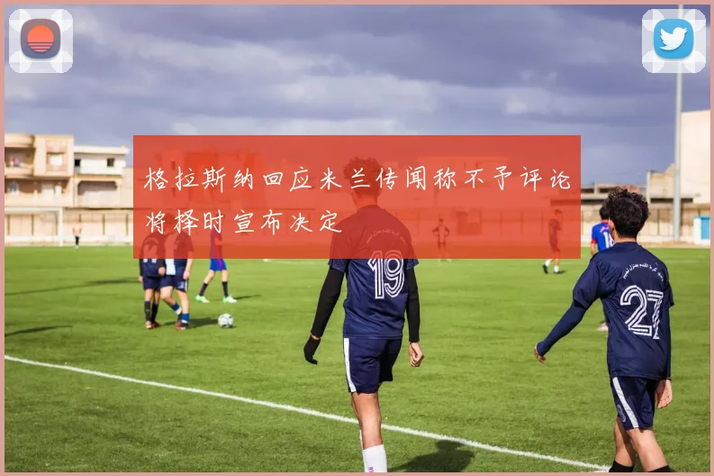 格拉斯纳回应米兰传闻称不予评论将择时宣布决定