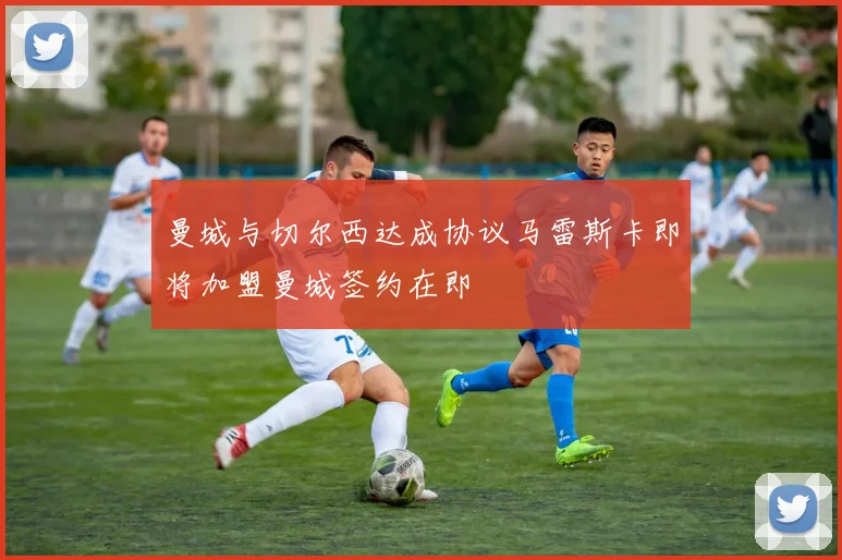 曼城与切尔西达成协议马雷斯卡即将加盟曼城签约在即