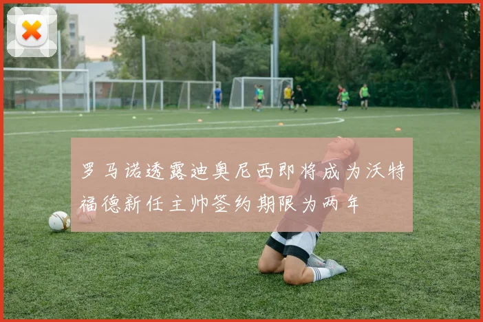 罗马诺透露迪奥尼西即将成为沃特福德新任主帅签约期限为两年