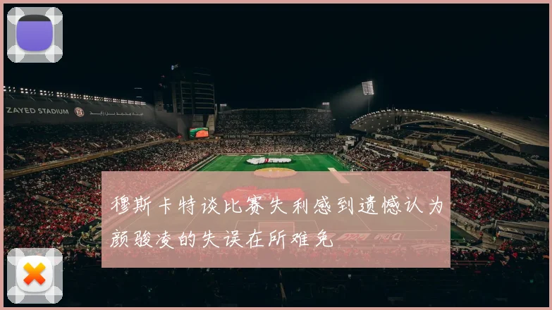 穆斯卡特谈比赛失利感到遗憾认为颜骏凌的失误在所难免