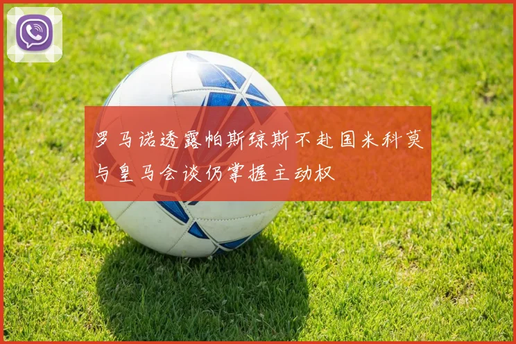 罗马诺透露帕斯琼斯不赴国米科莫与皇马会谈仍掌握主动权
