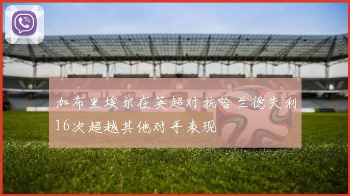 加布里埃尔在英超对抗哈兰德失利16次超越其他对手表现