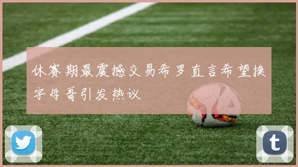休赛期最震撼交易希罗直言希望换字母哥引发热议