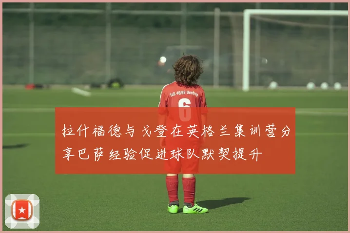 拉什福德与戈登在英格兰集训营分享巴萨经验促进球队默契提升